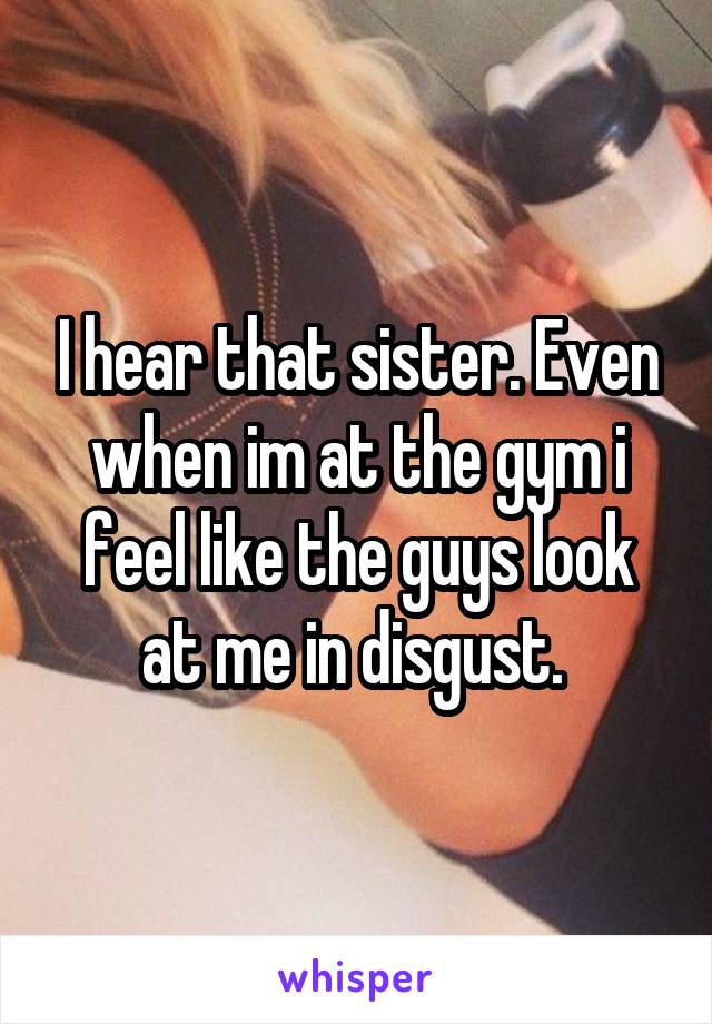 I hear that sister. Even when im at the gym i feel like the guys look at me in disgust. 