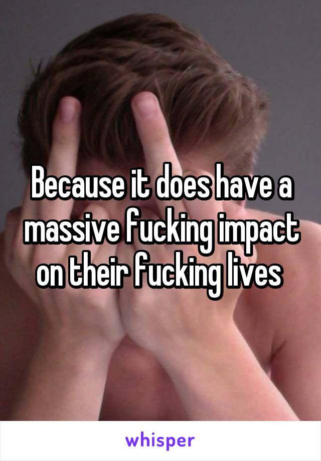 Because it does have a massive fucking impact on their fucking lives 