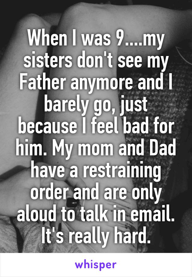 When I was 9....my sisters don't see my Father anymore and I barely go, just because I feel bad for him. My mom and Dad have a restraining order and are only aloud to talk in email. It's really hard.