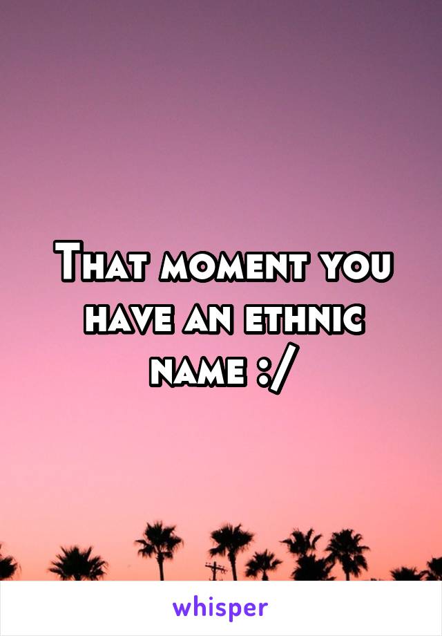 That moment you have an ethnic name :/