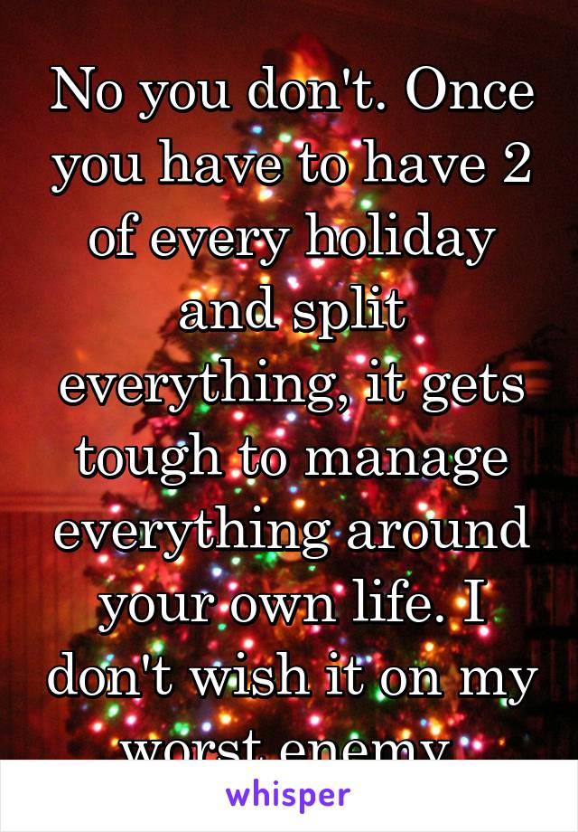 No you don't. Once you have to have 2 of every holiday and split everything, it gets tough to manage everything around your own life. I don't wish it on my worst enemy.