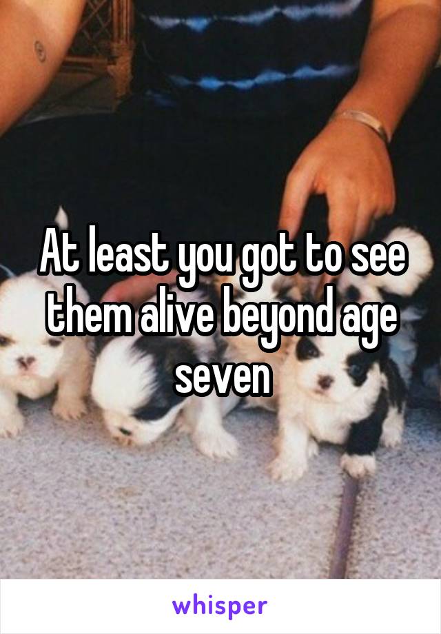 At least you got to see them alive beyond age seven