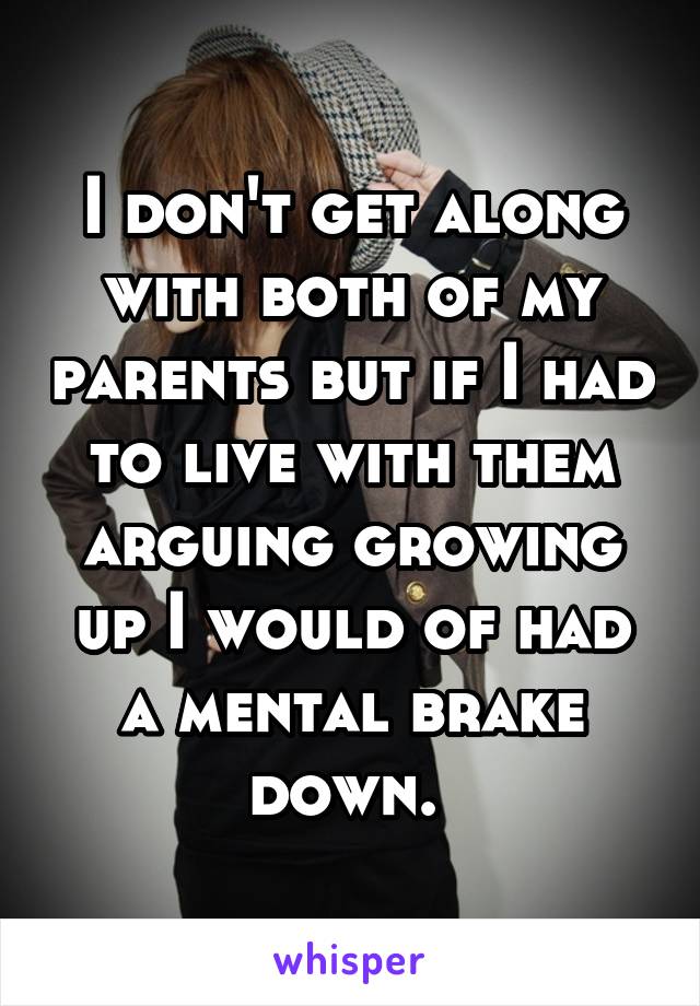 I don't get along with both of my parents but if I had to live with them arguing growing up I would of had a mental brake down. 