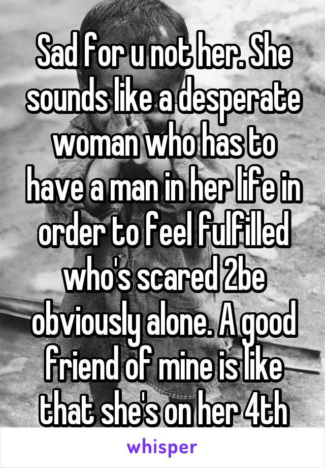 Sad for u not her. She sounds like a desperate woman who has to have a man in her life in order to feel fulfilled who's scared 2be obviously alone. A good friend of mine is like that she's on her 4th