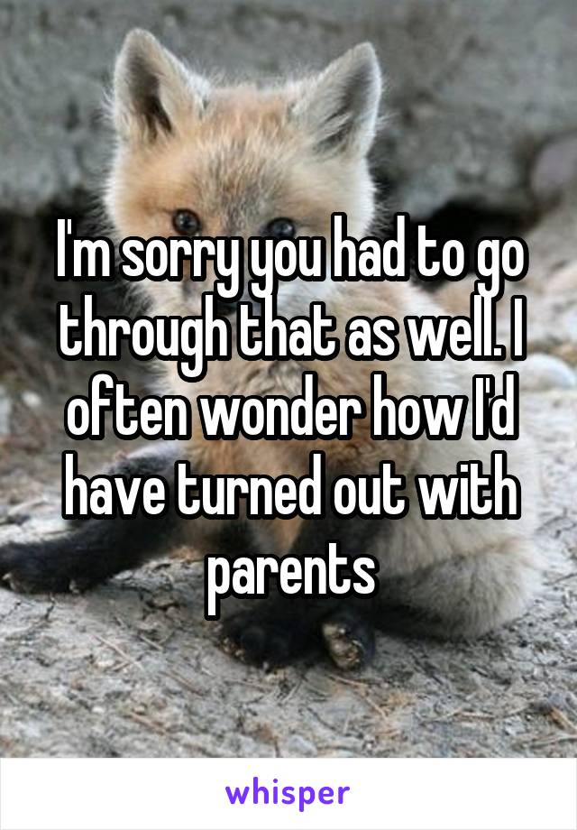 I'm sorry you had to go through that as well. I often wonder how I'd have turned out with parents