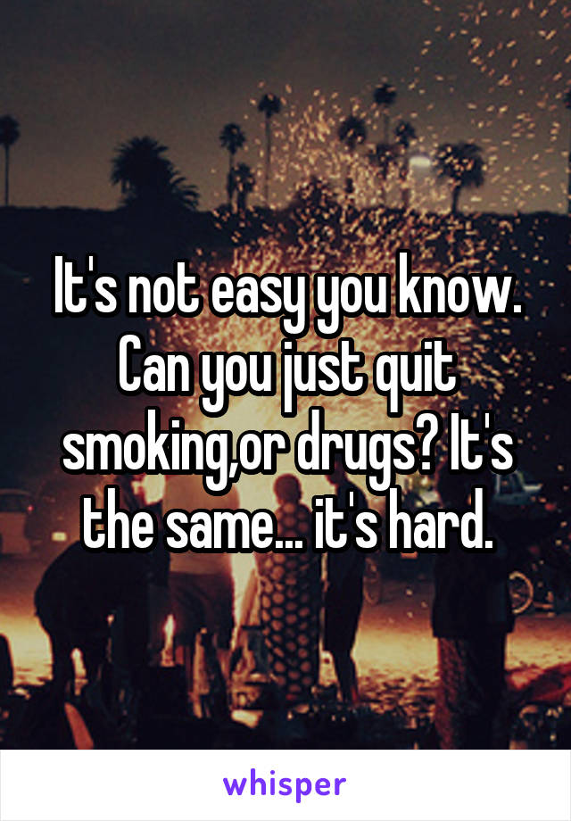 It's not easy you know. Can you just quit smoking,or drugs? It's the same... it's hard.