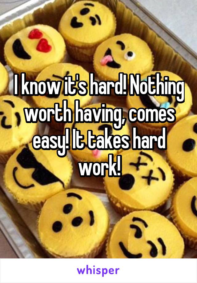 I know it's hard! Nothing worth having, comes easy! It takes hard work!
