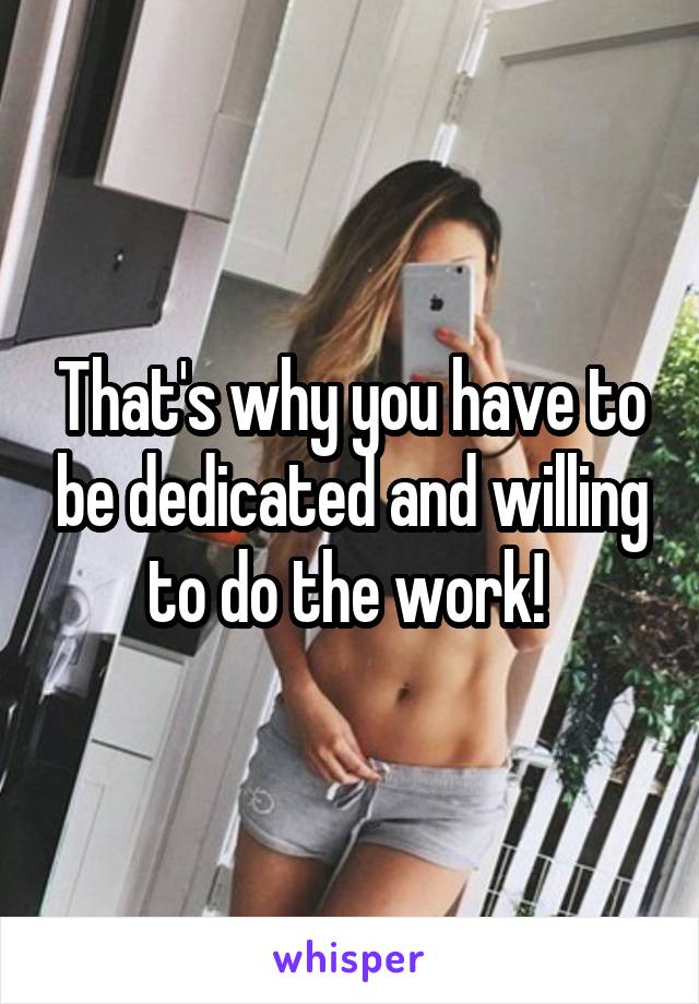 That's why you have to be dedicated and willing to do the work! 