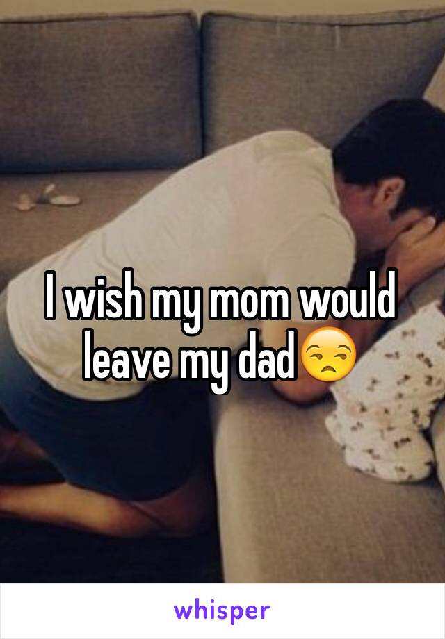 I wish my mom would leave my dad😒