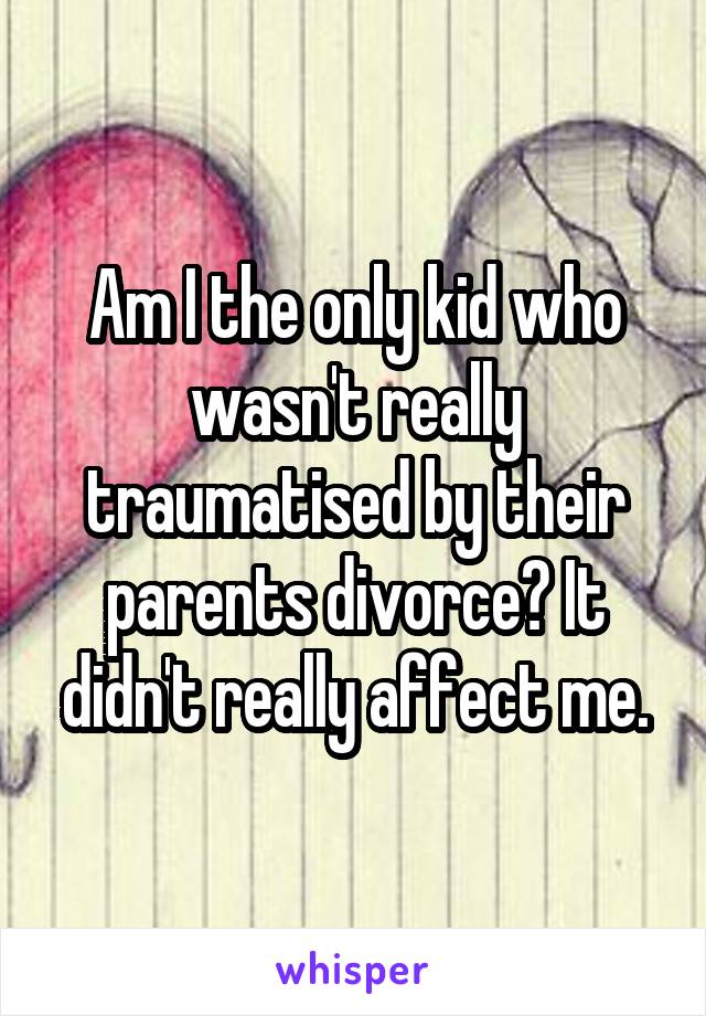 Am I the only kid who wasn't really traumatised by their parents divorce? It didn't really affect me.