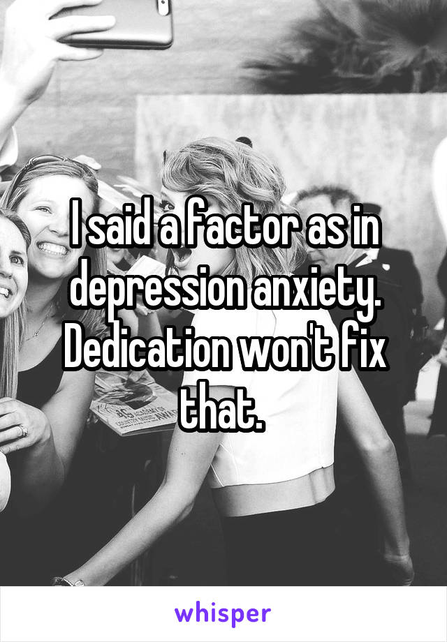 I said a factor as in depression anxiety. Dedication won't fix that. 