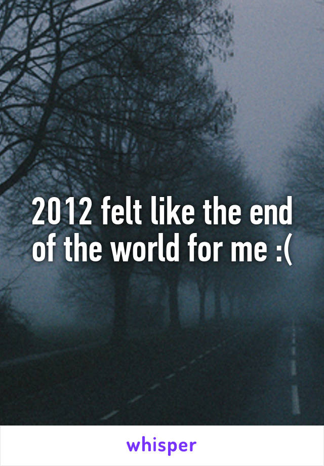 2012 felt like the end of the world for me :(