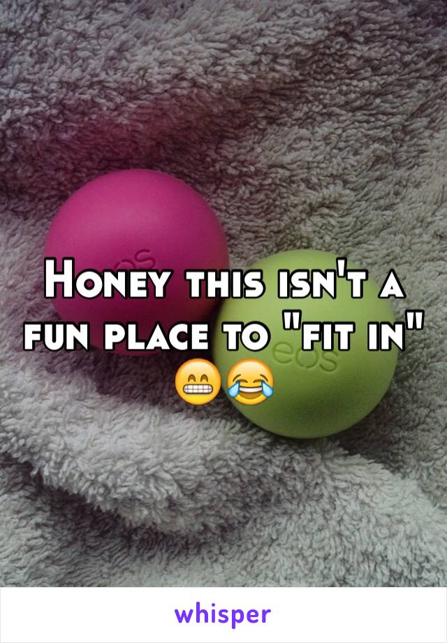 Honey this isn't a fun place to "fit in" 😁😂