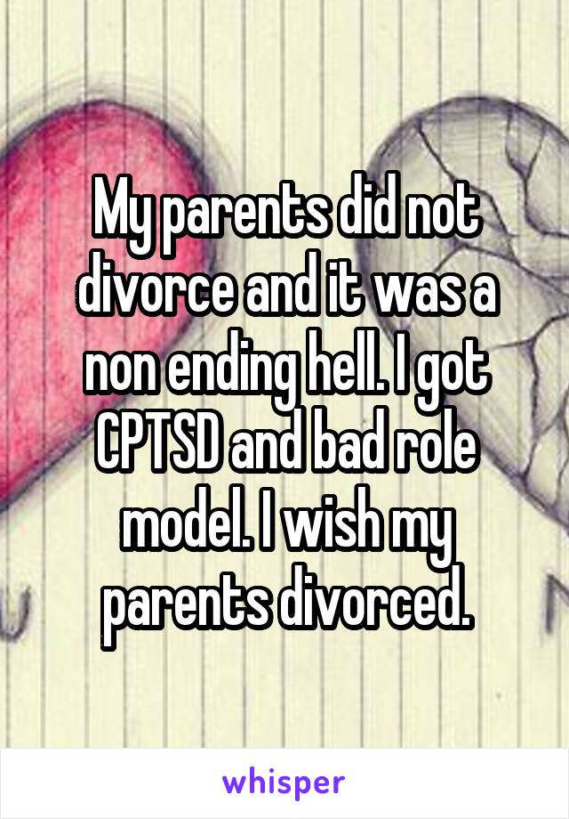 My parents did not divorce and it was a non ending hell. I got CPTSD and bad role model. I wish my parents divorced.