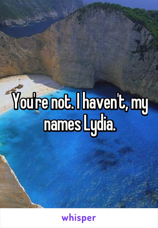 You're not. I haven't, my names Lydia.