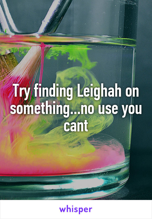 Try finding Leighah on something...no use you cant