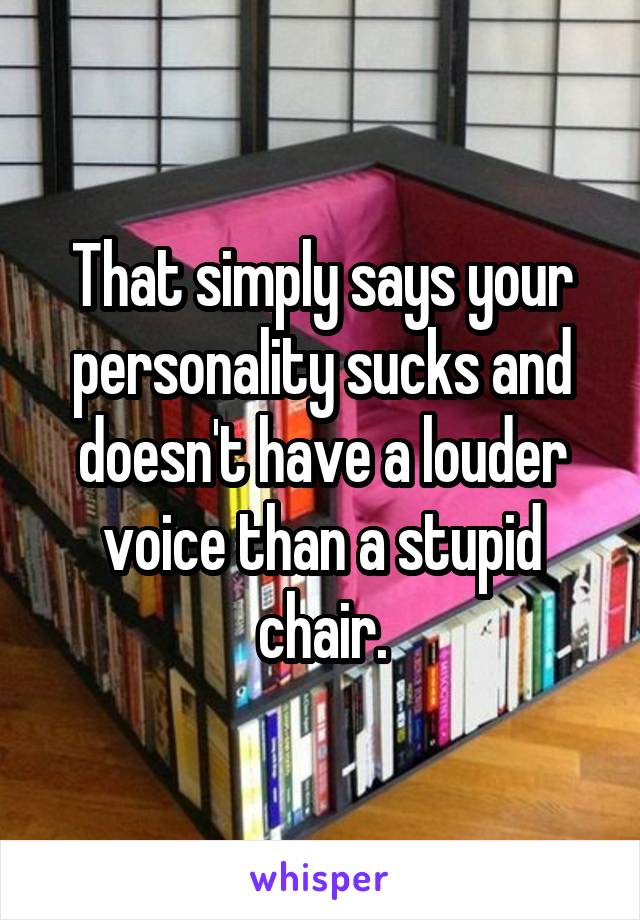 That simply says your personality sucks and doesn't have a louder voice than a stupid chair.