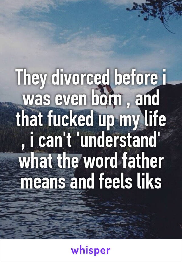 They divorced before i was even born , and that fucked up my life , i can't 'understand' what the word father means and feels liks