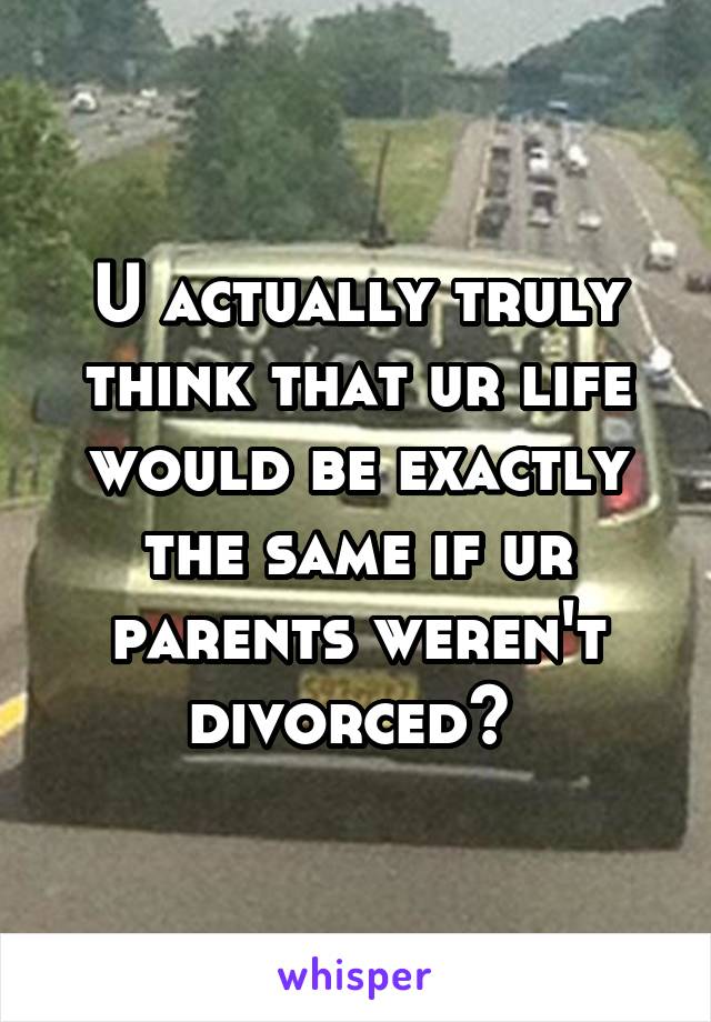 U actually truly think that ur life would be exactly the same if ur parents weren't divorced? 