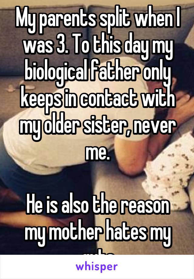 My parents split when I was 3. To this day my biological father only keeps in contact with my older sister, never me.

He is also the reason my mother hates my guts