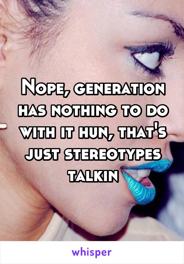 Nope, generation has nothing to do with it hun, that's just stereotypes talkin