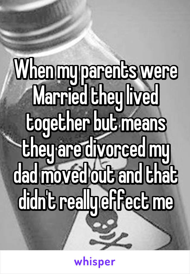 When my parents were Married they lived together but means they are divorced my dad moved out and that didn't really effect me