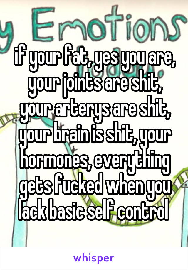 if your fat, yes you are, your joints are shit, your arterys are shit, your brain is shit, your hormones, everything gets fucked when you lack basic self control 