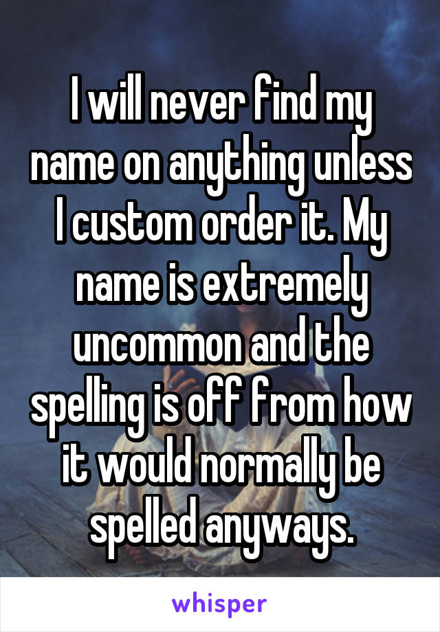 I will never find my name on anything unless I custom order it. My name is extremely uncommon and the spelling is off from how it would normally be spelled anyways.