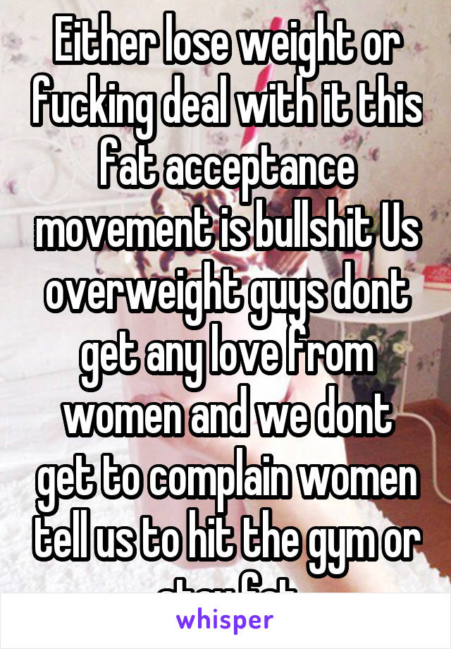 Either lose weight or fucking deal with it this fat acceptance movement is bullshit Us overweight guys dont get any love from women and we dont get to complain women tell us to hit the gym or stay fat