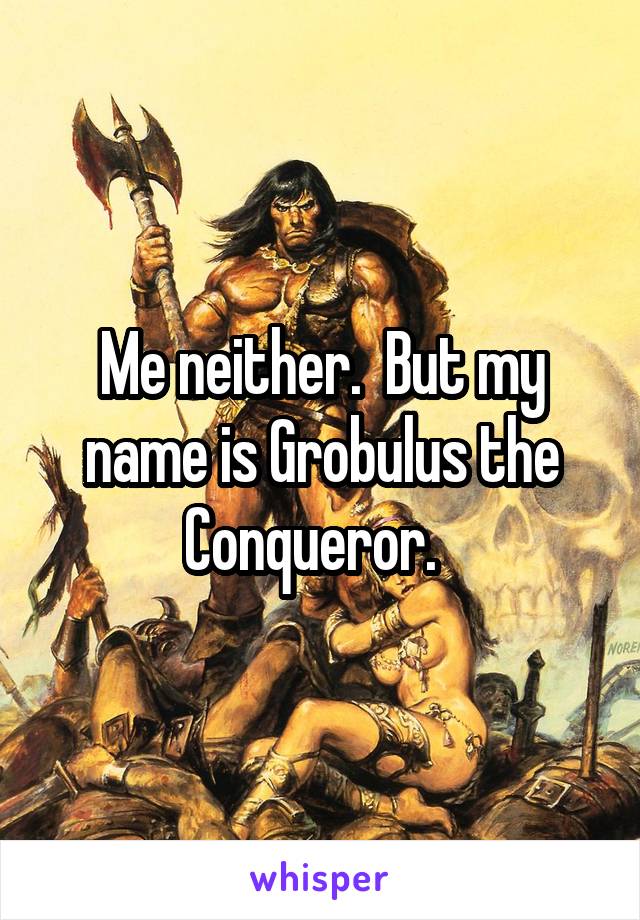 Me neither.  But my name is Grobulus the Conqueror.  