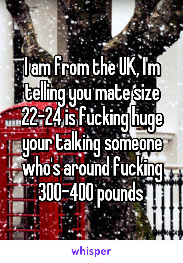 I am from the UK, I'm telling you mate size 22-24 is fucking huge your talking someone who's around fucking 300-400 pounds 