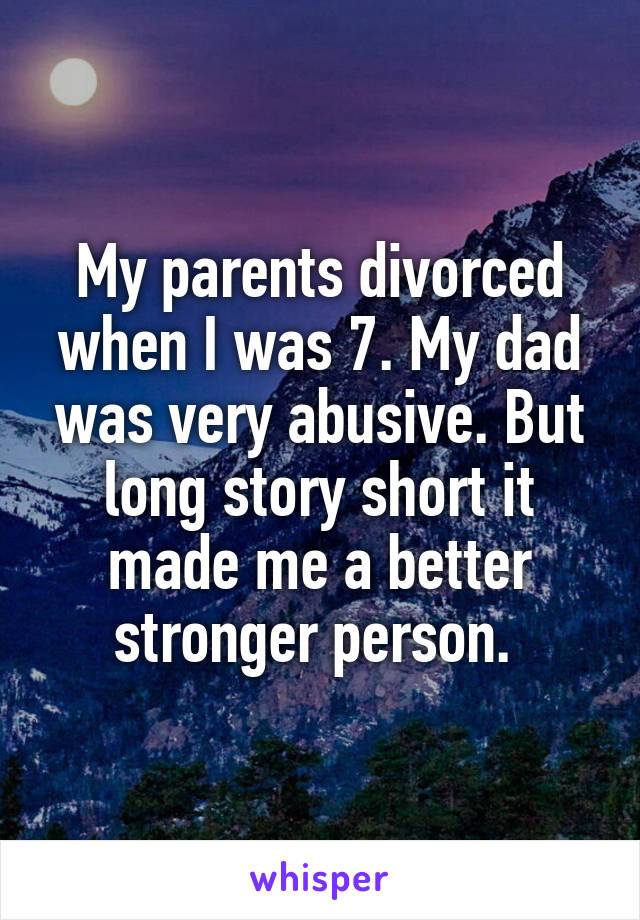 My parents divorced when I was 7. My dad was very abusive. But long story short it made me a better stronger person. 