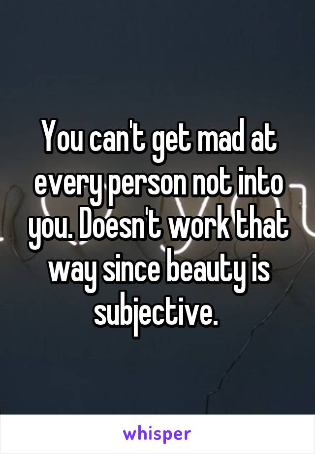 You can't get mad at every person not into you. Doesn't work that way since beauty is subjective. 