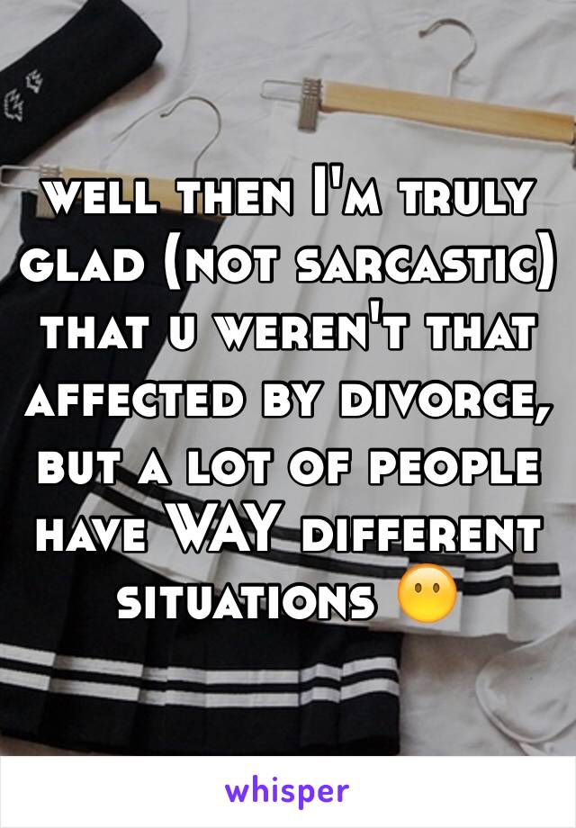 well then I'm truly glad (not sarcastic) that u weren't that affected by divorce, but a lot of people have WAY different situations 😶