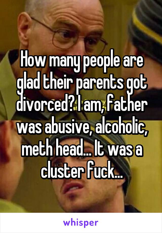 How many people are glad their parents got divorced? I am, father was abusive, alcoholic, meth head... It was a cluster fuck...