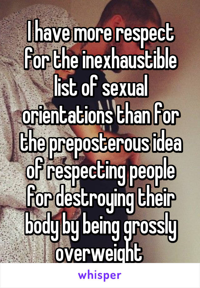 I have more respect for the inexhaustible list of sexual orientations than for the preposterous idea of respecting people for destroying their body by being grossly overweight 