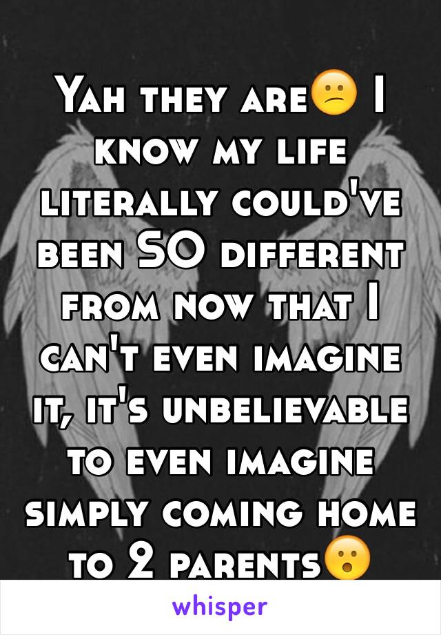 Yah they are😕 I know my life literally could've been SO different from now that I can't even imagine it, it's unbelievable to even imagine simply coming home to 2 parents😮