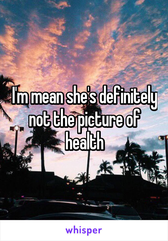 I'm mean she's definitely not the picture of health