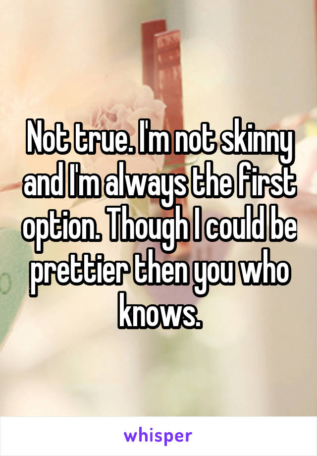 Not true. I'm not skinny and I'm always the first option. Though I could be prettier then you who knows.