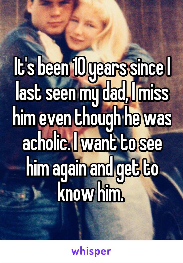 It's been 10 years since I last seen my dad, I miss him even though he was acholic. I want to see him again and get to know him. 