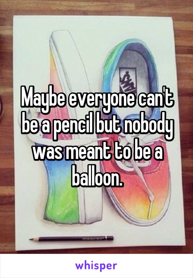 Maybe everyone can't be a pencil but nobody was meant to be a balloon.