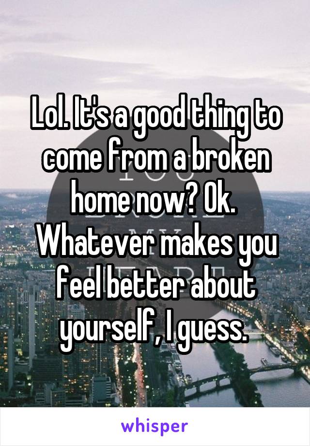 Lol. It's a good thing to come from a broken home now? Ok.  Whatever makes you feel better about yourself, I guess. 