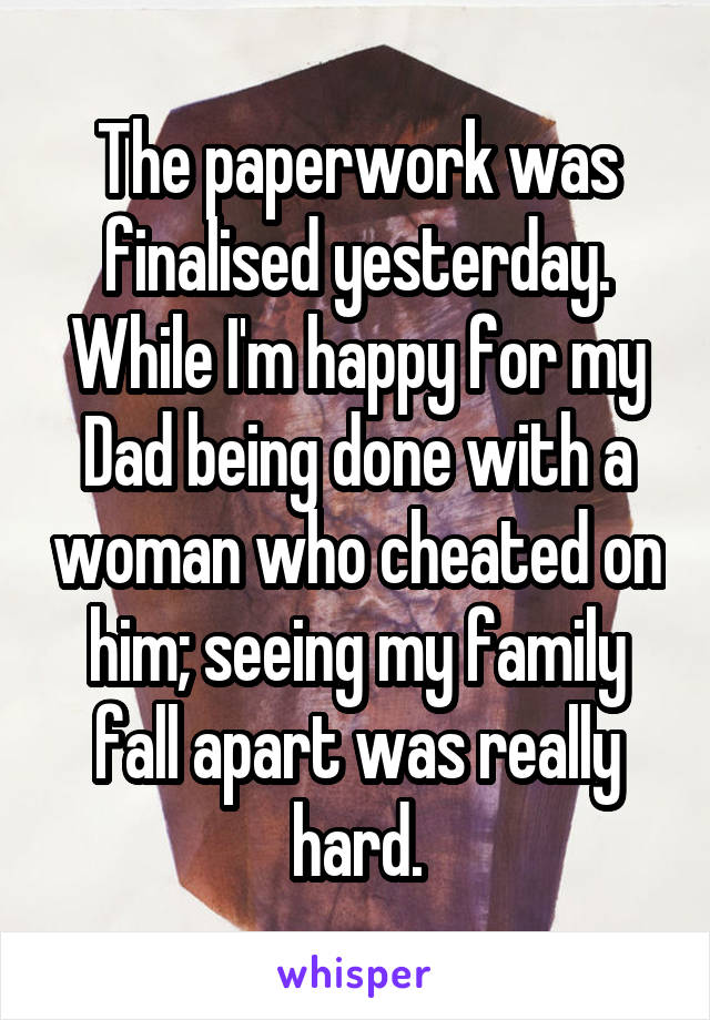 The paperwork was finalised yesterday. While I'm happy for my Dad being done with a woman who cheated on him; seeing my family fall apart was really hard.