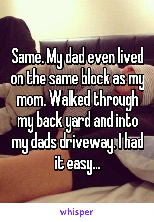 Same. My dad even lived on the same block as my mom. Walked through my back yard and into my dads driveway. I had it easy...