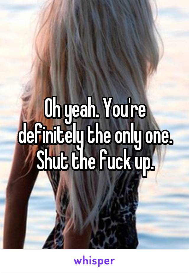 Oh yeah. You're definitely the only one. Shut the fuck up.