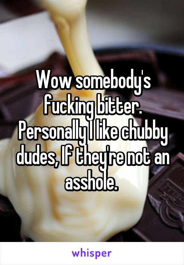 Wow somebody's fucking bitter. Personally I like chubby dudes, If they're not an asshole. 