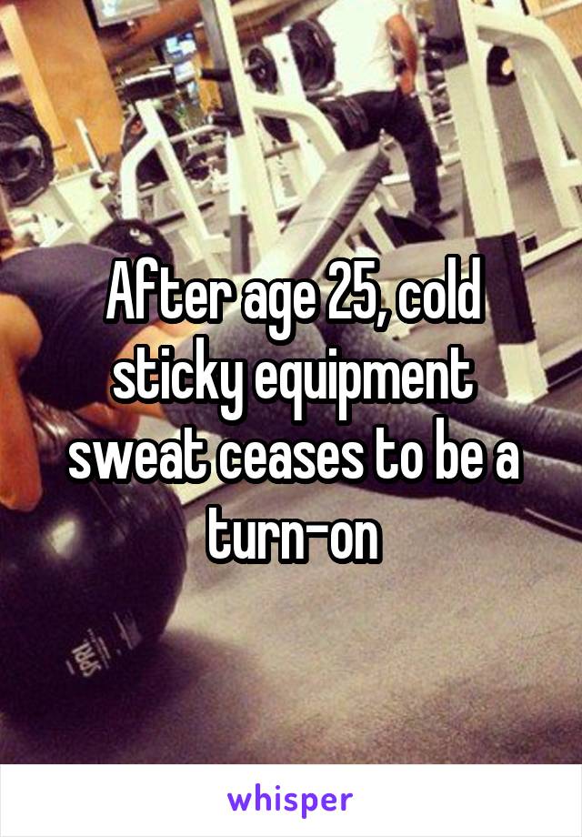 After age 25, cold sticky equipment sweat ceases to be a turn-on