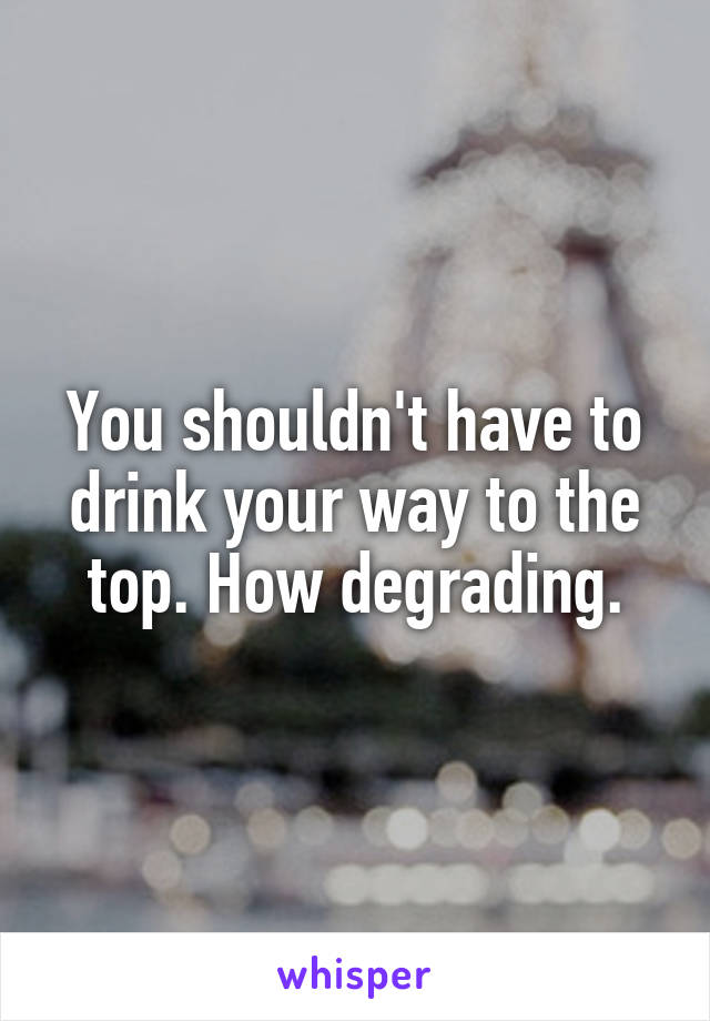 You shouldn't have to drink your way to the top. How degrading.