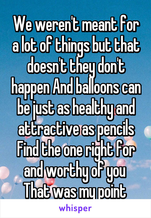 We weren't meant for a lot of things but that doesn't they don't happen And balloons can be just as healthy and attractive as pencils Find the one right for and worthy of you  That was my point 