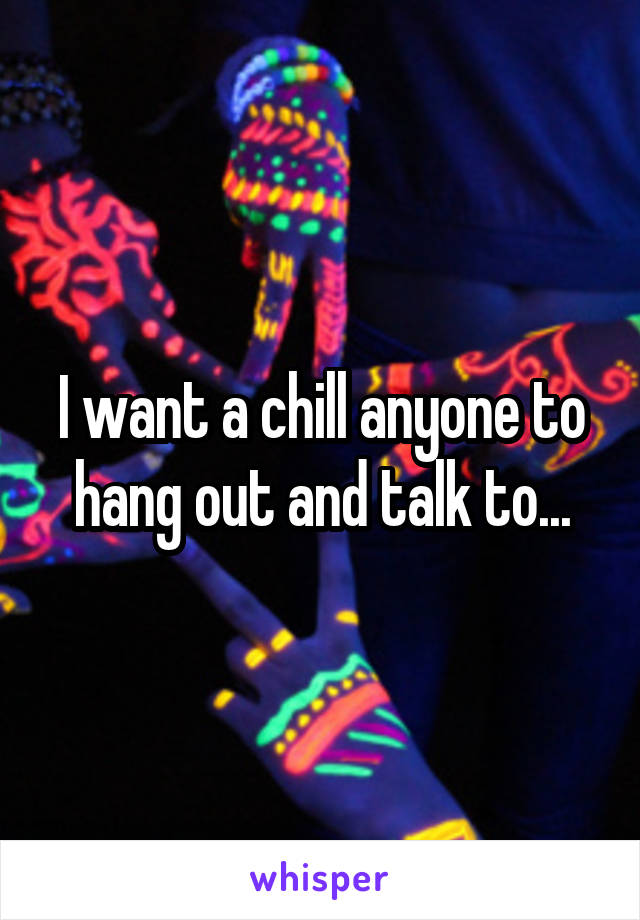 I want a chill anyone to hang out and talk to...